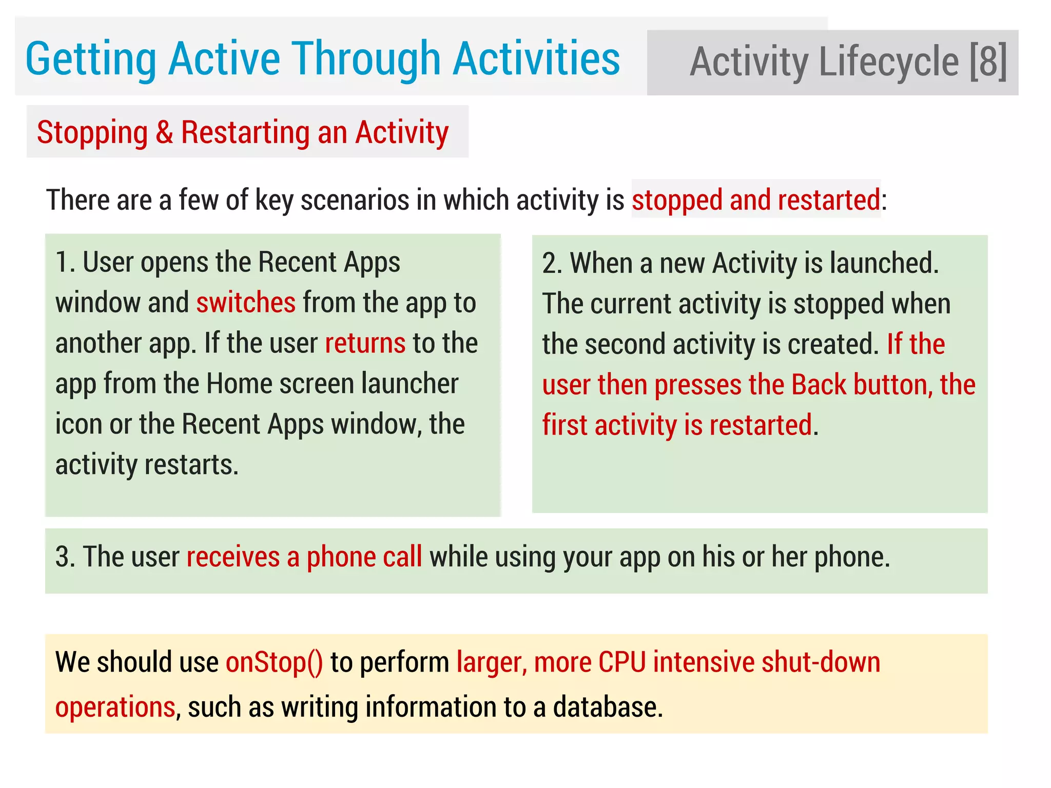 Getting Active Through Activities

Activity Lifecycle [8]

Stopping & Restarting an Activity
There are a few of key scenarios in which activity is stopped and restarted:
1. User opens the Recent Apps
window and switches from the app to
another app. If the user returns to the
app from the Home screen launcher
icon or the Recent Apps window, the
activity restarts.

2. When a new Activity is launched.
The current activity is stopped when
the second activity is created. If the
user then presses the Back button, the
first activity is restarted.

3. The user receives a phone call while using your app on his or her phone.
We should use onStop() to perform larger, more CPU intensive shut-down
operations, such as writing information to a database.

 