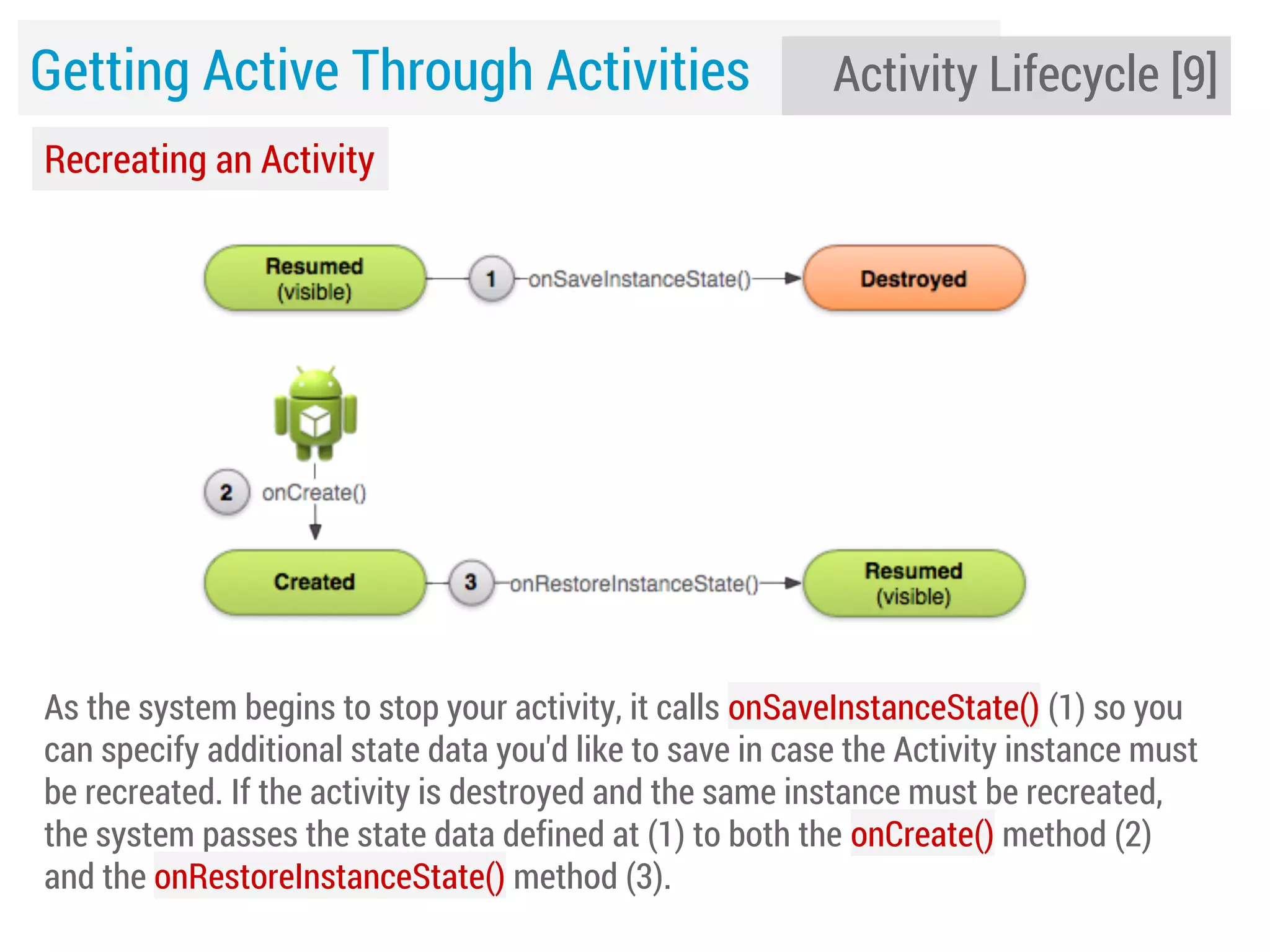 Getting Active Through Activities

Activity Lifecycle [9]

Recreating an Activity

As the system begins to stop your activity, it calls onSaveInstanceState() (1) so you
can specify additional state data you'd like to save in case the Activity instance must
be recreated. If the activity is destroyed and the same instance must be recreated,
the system passes the state data defined at (1) to both the onCreate() method (2)
and the onRestoreInstanceState() method (3).

 