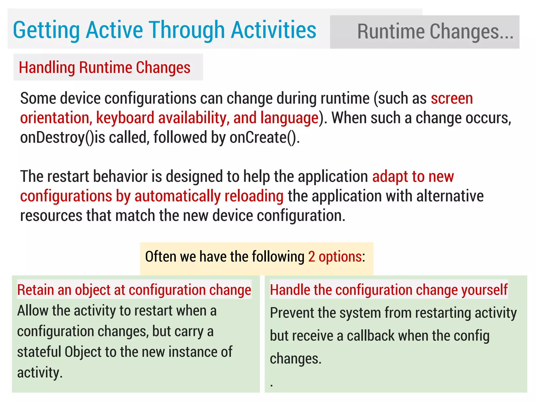 Getting Active Through Activities

Runtime Changes...

Handling Runtime Changes
Some device configurations can change during runtime (such as screen
orientation, keyboard availability, and language). When such a change occurs,
onDestroy()is called, followed by onCreate().
The restart behavior is designed to help the application adapt to new
configurations by automatically reloading the application with alternative
resources that match the new device configuration.
Often we have the following 2 options:
Retain an object at configuration change
Allow the activity to restart when a
configuration changes, but carry a
stateful Object to the new instance of
activity.

Handle the configuration change yourself
Prevent the system from restarting activity
but receive a callback when the config
changes.
.

 