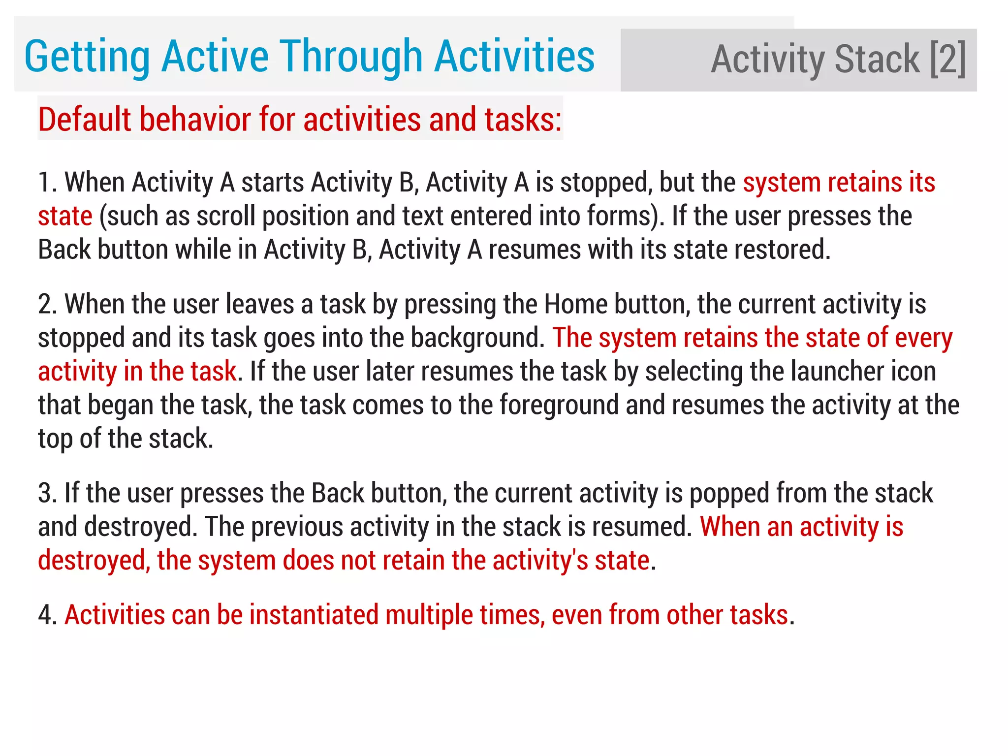 Getting Active Through Activities

Activity Stack [2]

Default behavior for activities and tasks:
1. When Activity A starts Activity B, Activity A is stopped, but the system retains its
state (such as scroll position and text entered into forms). If the user presses the
Back button while in Activity B, Activity A resumes with its state restored.
2. When the user leaves a task by pressing the Home button, the current activity is
stopped and its task goes into the background. The system retains the state of every
activity in the task. If the user later resumes the task by selecting the launcher icon
that began the task, the task comes to the foreground and resumes the activity at the
top of the stack.
3. If the user presses the Back button, the current activity is popped from the stack
and destroyed. The previous activity in the stack is resumed. When an activity is
destroyed, the system does not retain the activity's state.
4. Activities can be instantiated multiple times, even from other tasks.

 