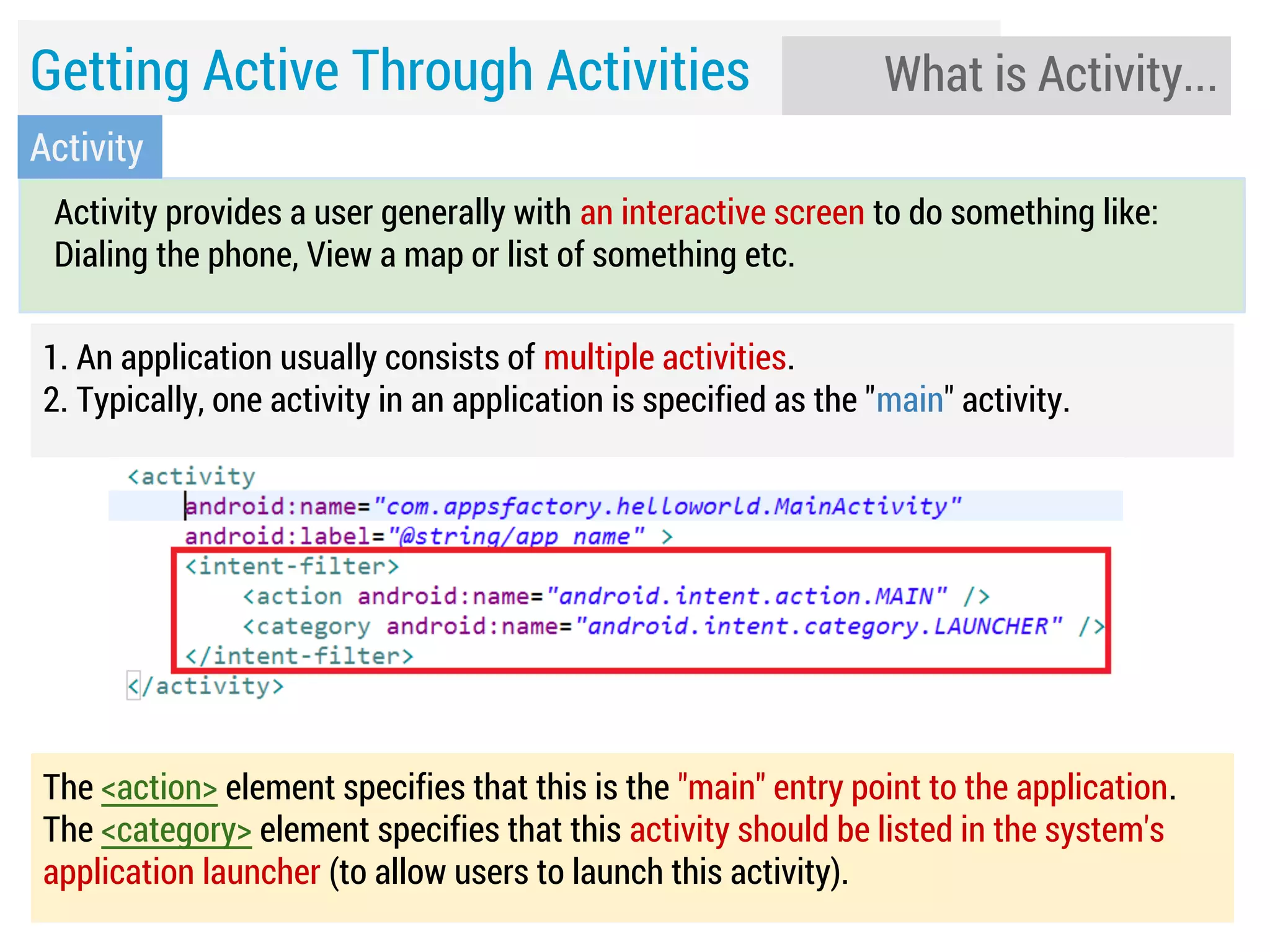 Getting Active Through Activities

What is Activity...

Activity
Activity provides a user generally with an interactive screen to do something like:
Dialing the phone, View a map or list of something etc.
1. An application usually consists of multiple activities.
2. Typically, one activity in an application is specified as the "main" activity.

The <action> element specifies that this is the "main" entry point to the application.
The <category> element specifies that this activity should be listed in the system's
application launcher (to allow users to launch this activity).

 