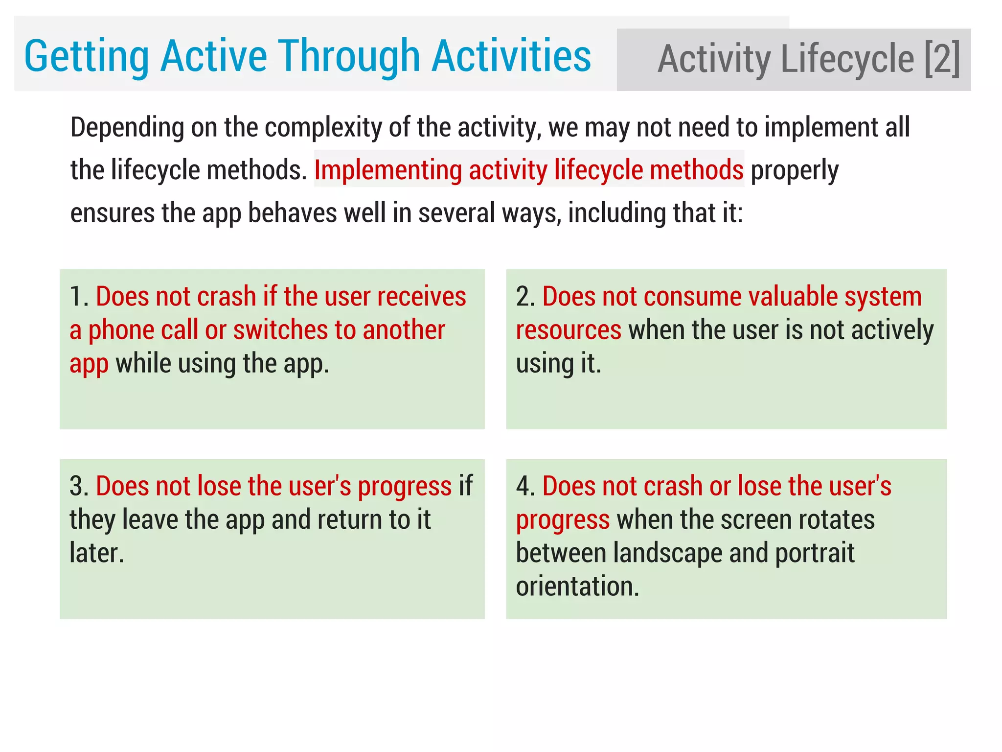 Getting Active Through Activities

Activity Lifecycle [2]

Depending on the complexity of the activity, we may not need to implement all
the lifecycle methods. Implementing activity lifecycle methods properly
ensures the app behaves well in several ways, including that it:
1. Does not crash if the user receives
a phone call or switches to another
app while using the app.

2. Does not consume valuable system
resources when the user is not actively
using it.

3. Does not lose the user's progress if
they leave the app and return to it
later.

4. Does not crash or lose the user's
progress when the screen rotates
between landscape and portrait
orientation.

 