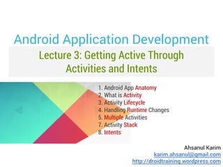 Android Application Development
Lecture 3: Getting Active Through
Activities and Intents
1. Android App Anatomy
2. What is Activity
3. Activity Lifecycle
4. Handling Runtime Changes
5. Multiple Activities
7. Activity Stack
8. Intents
Ahsanul Karim
karim.ahsanul@gmail.com
http://droidtraining.wordpress.com

 