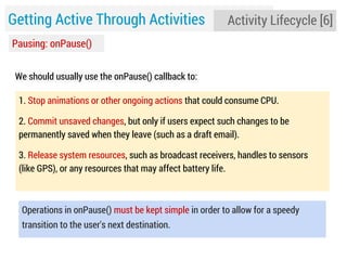 Getting Active Through Activities

Activity Lifecycle [6]

Pausing: onPause()
We should usually use the onPause() callback to:
1. Stop animations or other ongoing actions that could consume CPU.
2. Commit unsaved changes, but only if users expect such changes to be
permanently saved when they leave (such as a draft email).
3. Release system resources, such as broadcast receivers, handles to sensors
(like GPS), or any resources that may affect battery life.

Operations in onPause() must be kept simple in order to allow for a speedy
transition to the user's next destination.

 