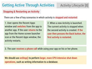 Getting Active Through Activities

Activity Lifecycle [8]

Stopping & Restarting an Activity
There are a few of key scenarios in which activity is stopped and restarted:
1. User opens the Recent Apps
window and switches from the app to
another app. If the user returns to the
app from the Home screen launcher
icon or the Recent Apps window, the
activity restarts.

2. When a new Activity is launched.
The current activity is stopped when
the second activity is created. If the
user then presses the Back button, the
first activity is restarted.

3. The user receives a phone call while using your app on his or her phone.
We should use onStop() to perform larger, more CPU intensive shut-down
operations, such as writing information to a database.

 