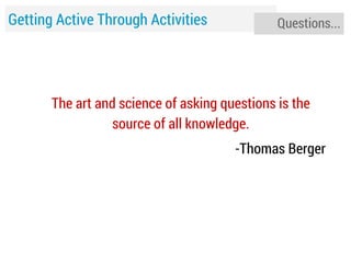 Getting Active Through Activities

Questions...

The art and science of asking questions is the
source of all knowledge.
-Thomas Berger

 