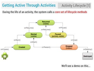 Getting Active Through Activities

Activity Lifecycle [1]

During the life of an activity, the system calls a core set of lifecycle methods

We'll see a demo on this...

 