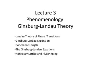Lecture 3
Phenomenology:
Ginsburg-Landau Theory
•Landau Theory of Phase Transitions
•Ginsburg-Landau Expansion
•Coherence Length
•The Ginsburg-Landau Equations
•Abrikosov Lattice and Flux Pinning
 