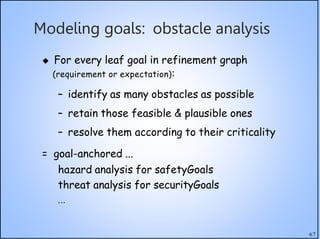 67
Modeling goals: obstacle analysis
 For every leaf goal in refinement graph
(requirement or expectation):
– identify as many obstacles as possible
– retain those feasible & plausible ones
– resolve them according to their criticality
= goal-anchored ...
hazard analysis for safetyGoals
threat analysis for securityGoals
...
 