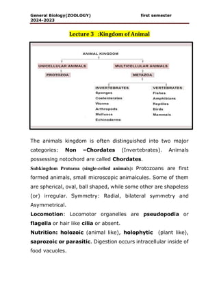 General Biology(ZOOLOGY) first semester
2024-2023
Lecture 3 :Kingdom of Animal
The animals kingdom is often distinguished into two major
categories: Non –Chordates (Invertebrates). Animals
possessing notochord are called Chordates.
Subkingdom Protozoa (single-celled animals): Protozoans are first
formed animals, small microscopic animalcules. Some of them
are spherical, oval, ball shaped, while some other are shapeless
(or) irregular. Symmetry: Radial, bilateral symmetry and
Asymmetrical.
Locomotion: Locomotor organelles are pseudopodia or
flagella or hair like cilia or absent.
Nutrition: holozoic (animal like), holophytic (plant like),
saprozoic or parasitic. Digestion occurs intracellular inside of
food vacuoles.
 