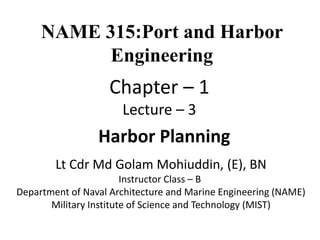 Lt Cdr Md Golam Mohiuddin, (E), BN
Instructor Class – B
Department of Naval Architecture and Marine Engineering (NAME)
Military Institute of Science and Technology (MIST)
Harbor Planning
NAME 315:Port and Harbor
Engineering
Chapter – 1
Lecture – 3
 
