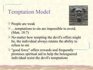 Temptation Model
 People are weak
 …temptations to sin are impossible to avoid.
 (Matt. 18:7)
 No matter how tempting the devil's offers might
 be, the individual always retains the ability to
 refuse to sin
 "good force" offers rewards and frequently
 promises spiritual aid to help the beleaguered
 individual resist the devil's temptations
 