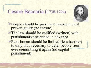 Cesare Beccaria (1738-1794)

 People should be presumed innocent until
 proven guilty (no torture)
 The law should be codified (written) with
 punishments prescribed in advance
 Punishment should be limited (less harsher)
 to only that necessary to deter people from
 ever committing it again (no capital
 punishment)
 