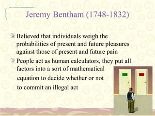 Jeremy Bentham (1748-1832)

Believed that individuals weigh the
probabilities of present and future pleasures
against those of present and future pain
People act as human calculators, they put all
factors into a sort of mathematical
equation to decide whether or not
to commit an illegal act
 