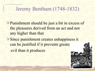 Jeremy Bentham (1748-1832)

Punishment should be just a bit in excess of
the pleasures derived from an act and not
any higher than that
Since punishment creates unhappiness it
can be justified if it prevents greater
 evil than it produces
 