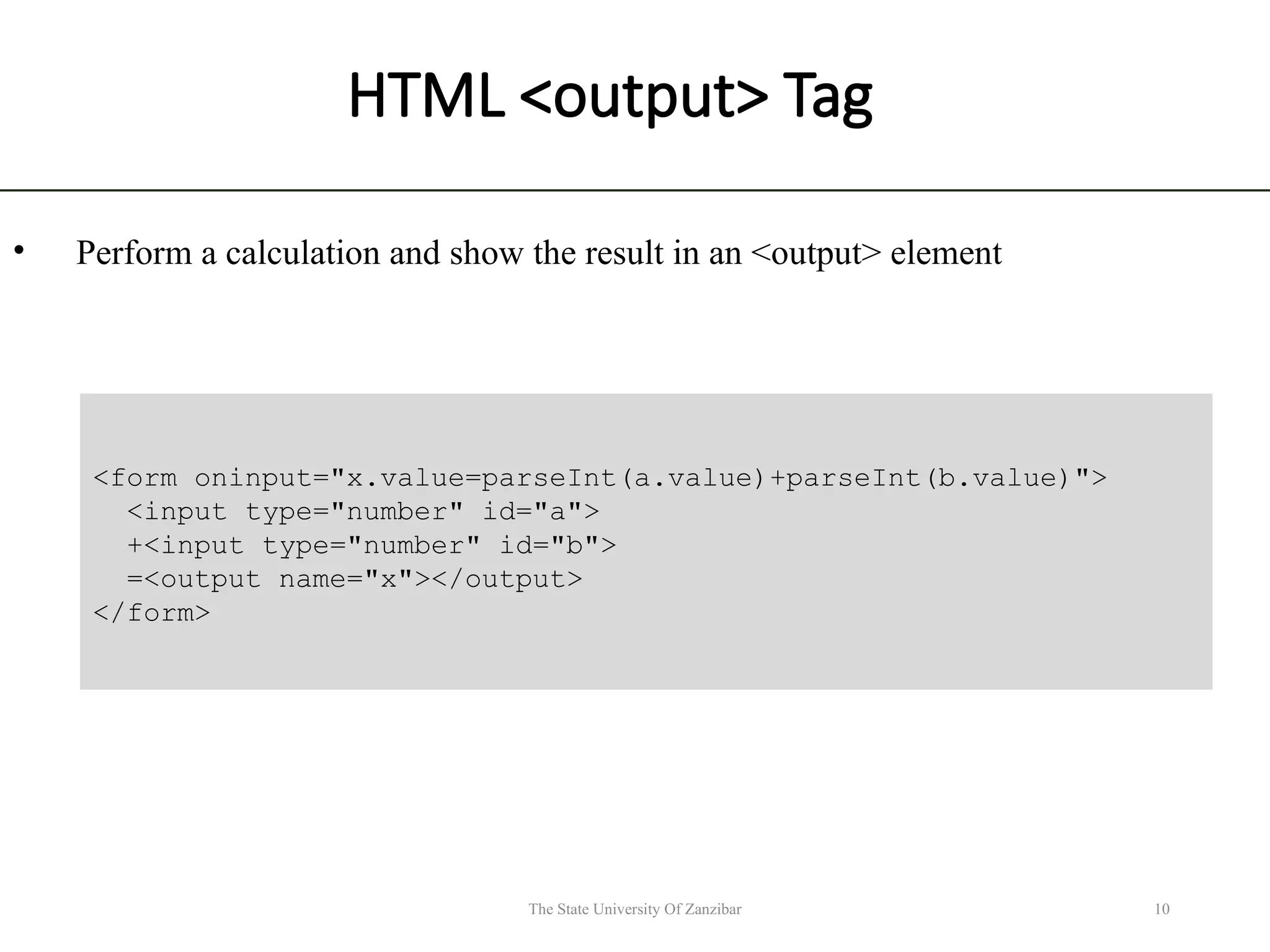 HTML <output> Tag • Perform a calculation and show the result in an <output> element 10 The State University Of Zanzibar <form oninput="x.value=parseInt(a.value)+parseInt(b.value)"> <input type="number" id="a"> +<input type="number" id="b"> =<output name="x"></output> </form> 