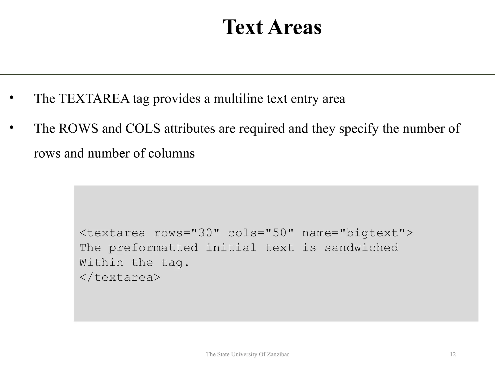 Text Areas • The TEXTAREA tag provides a multiline text entry area • The ROWS and COLS attributes are required and they specify the number of rows and number of columns 12 The State University Of Zanzibar <textarea rows="30" cols="50" name="bigtext"> The preformatted initial text is sandwiched Within the tag. </textarea> 