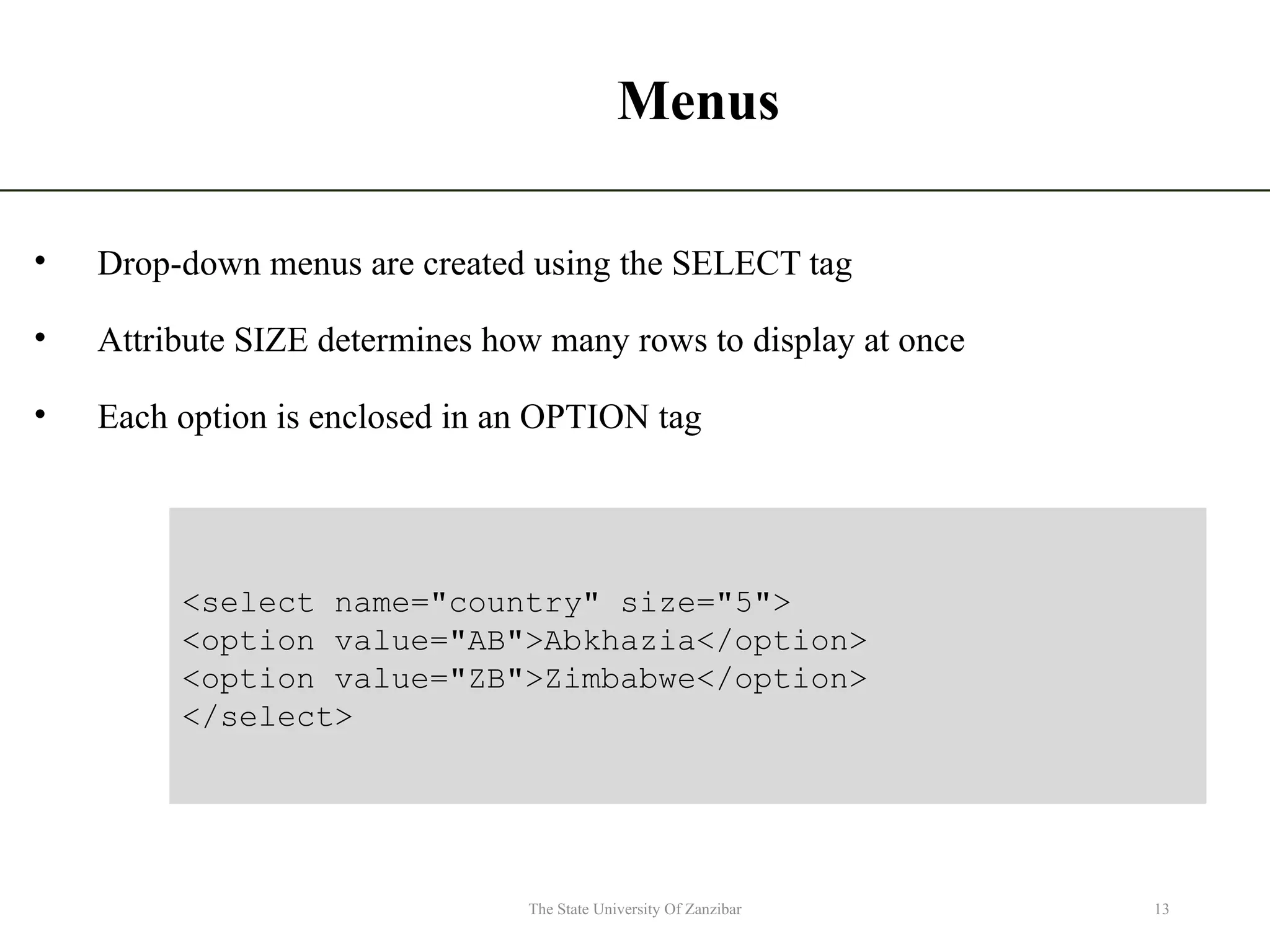 Menus • Drop-down menus are created using the SELECT tag • Attribute SIZE determines how many rows to display at once • Each option is enclosed in an OPTION tag 13 The State University Of Zanzibar <select name="country" size="5"> <option value="AB">Abkhazia</option> <option value="ZB">Zimbabwe</option> </select> 