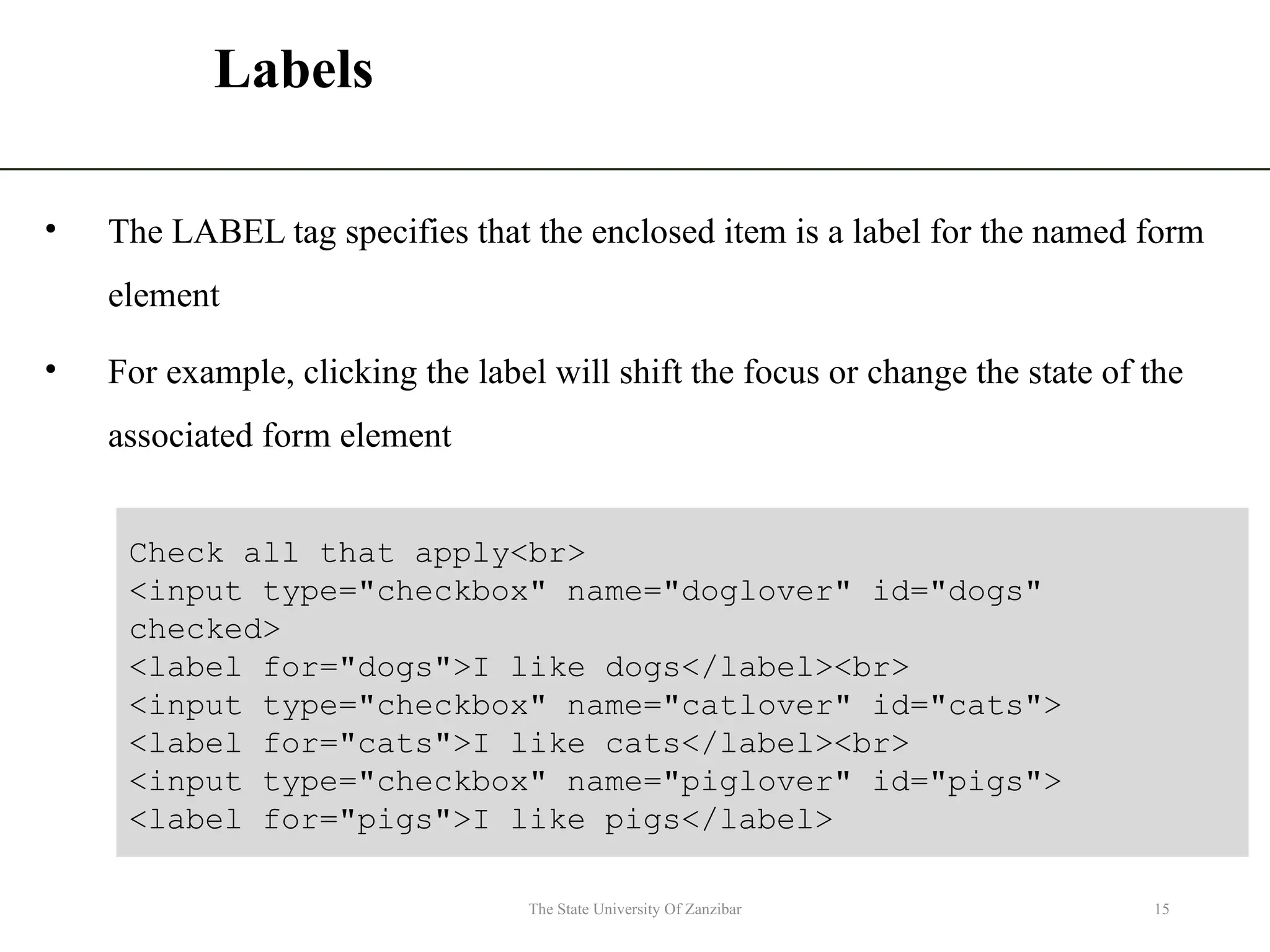 Labels • The LABEL tag specifies that the enclosed item is a label for the named form element • For example, clicking the label will shift the focus or change the state of the associated form element The State University Of Zanzibar 15 Check all that apply<br> <input type="checkbox" name="doglover" id="dogs" checked> <label for="dogs">I like dogs</label><br> <input type="checkbox" name="catlover" id="cats"> <label for="cats">I like cats</label><br> <input type="checkbox" name="piglover" id="pigs"> <label for="pigs">I like pigs</label> 