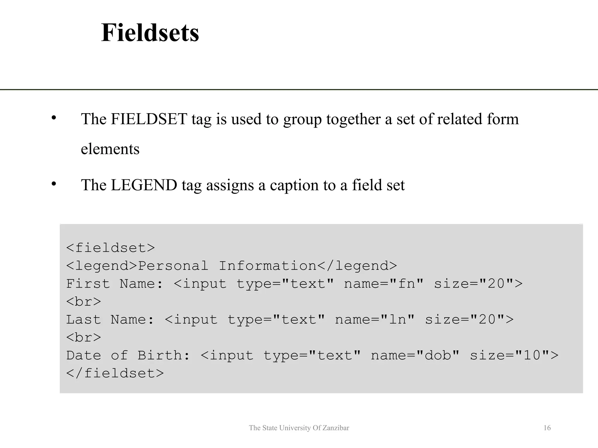 Fieldsets • The FIELDSET tag is used to group together a set of related form elements • The LEGEND tag assigns a caption to a field set The State University Of Zanzibar 16 <fieldset> <legend>Personal Information</legend> First Name: <input type="text" name="fn" size="20"> <br> Last Name: <input type="text" name="ln" size="20"> <br> Date of Birth: <input type="text" name="dob" size="10"> </fieldset> 
