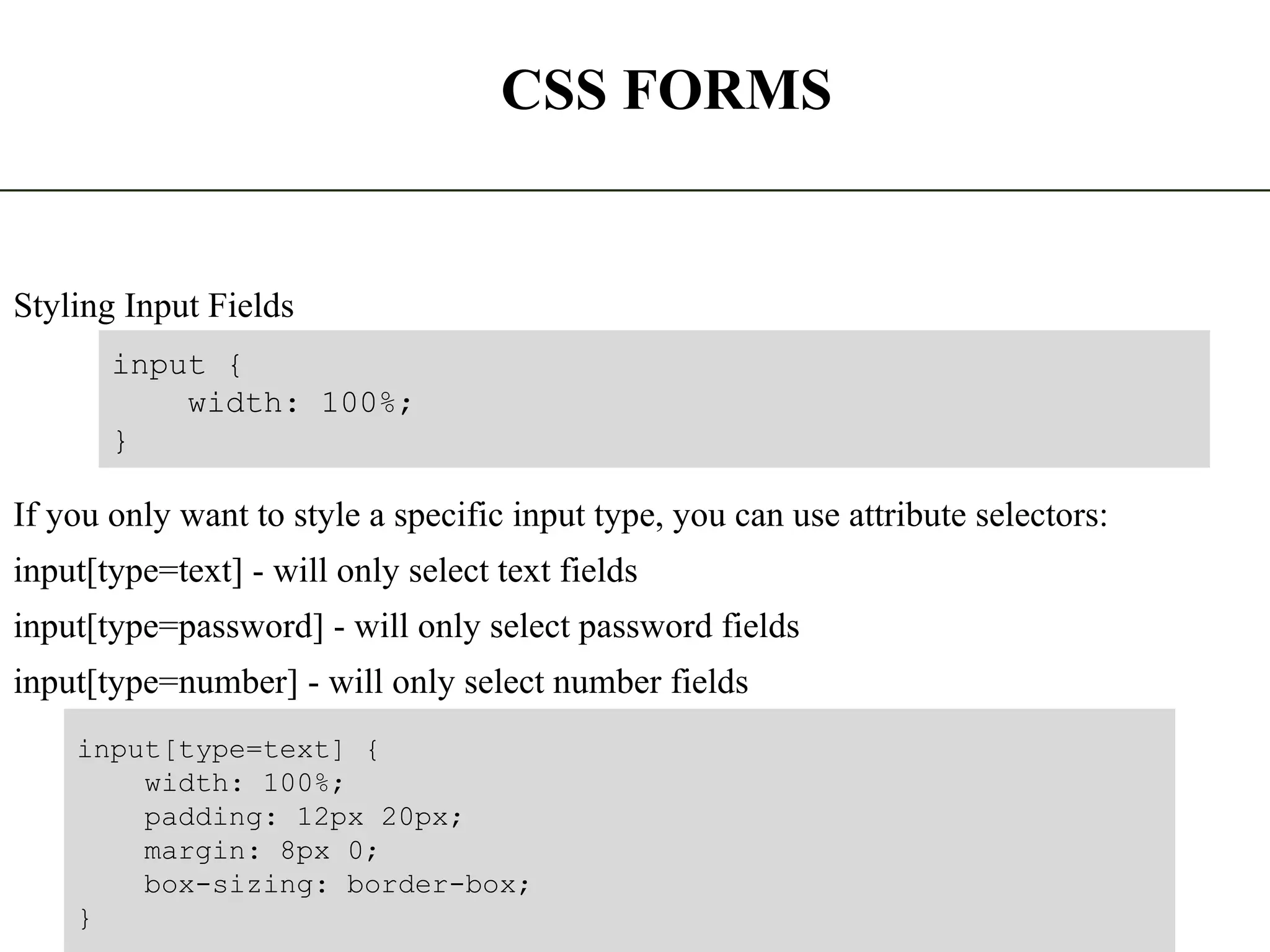 CSS FORMS Styling Input Fields If you only want to style a specific input type, you can use attribute selectors: input[type=text] - will only select text fields input[type=password] - will only select password fields input[type=number] - will only select number fields The State University Of Zanzibar 18 input { width: 100%; } input[type=text] { width: 100%; padding: 12px 20px; margin: 8px 0; box-sizing: border-box; } 