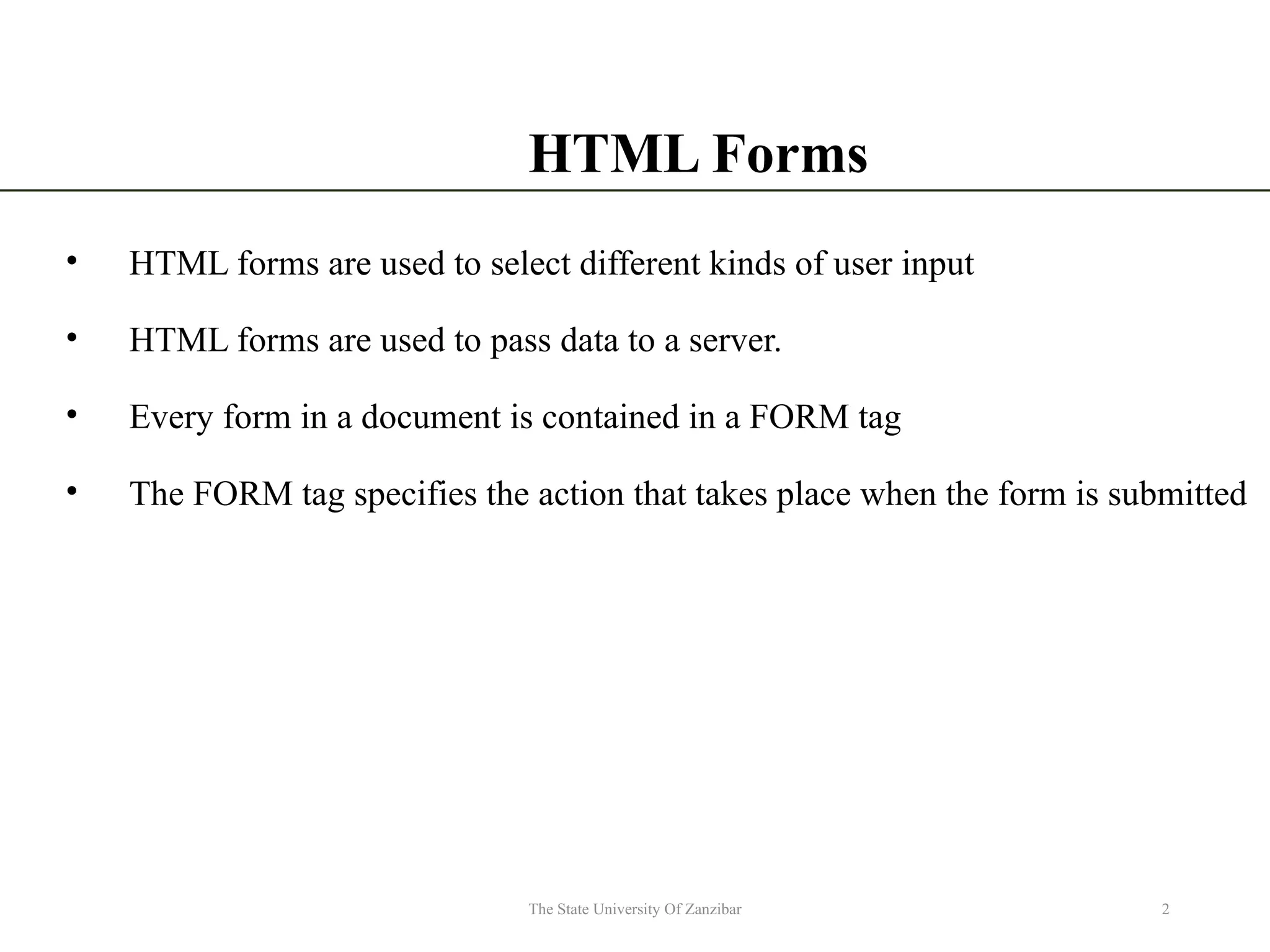 HTML Forms • HTML forms are used to select different kinds of user input • HTML forms are used to pass data to a server. • Every form in a document is contained in a FORM tag • The FORM tag specifies the action that takes place when the form is submitted 2 The State University Of Zanzibar 