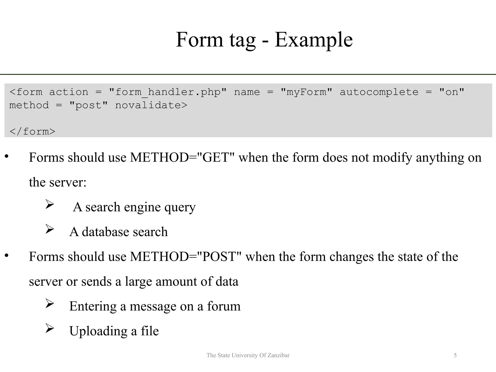 Form tag - Example 5 The State University Of Zanzibar <form action = "form_handler.php" name = "myForm" autocomplete = "on" method = "post" novalidate> </form> • Forms should use METHOD="GET" when the form does not modify anything on the server:  A search engine query  A database search • Forms should use METHOD="POST" when the form changes the state of the server or sends a large amount of data  Entering a message on a forum  Uploading a file 