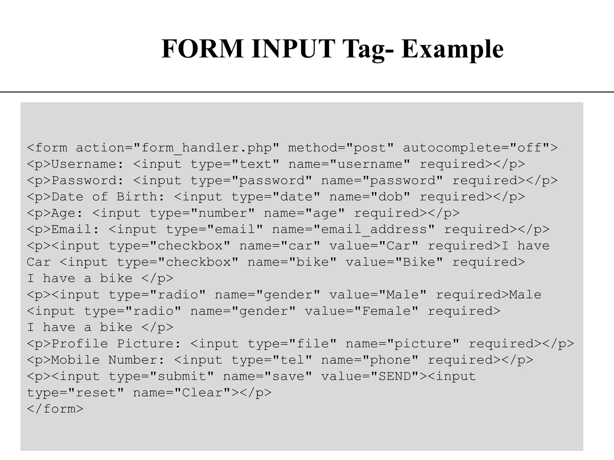 FORM INPUT Tag- Example 8 The State University Of Zanzibar <form action="form_handler.php" method="post" autocomplete="off"> <p>Username: <input type="text" name="username" required></p> <p>Password: <input type="password" name="password" required></p> <p>Date of Birth: <input type="date" name="dob" required></p> <p>Age: <input type="number" name="age" required></p> <p>Email: <input type="email" name="email_address" required></p> <p><input type="checkbox" name="car" value="Car" required>I have Car <input type="checkbox" name="bike" value="Bike" required> I have a bike </p> <p><input type="radio" name="gender" value="Male" required>Male <input type="radio" name="gender" value="Female" required> I have a bike </p> <p>Profile Picture: <input type="file" name="picture" required></p> <p>Mobile Number: <input type="tel" name="phone" required></p> <p><input type="submit" name="save" value="SEND"><input type="reset" name="Clear"></p> </form> 