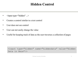 Hidden Control
• <input type="hidden" ...>
• Creates a control similar to a text control
• User does not see control
• User can not easily change the value
• Useful for keeping track of data as the user traverses a collection of pages
11
The State University Of Zanzibar
<input type="hidden" name="hiddendata" value="Hidden
Data in Here"/>
 
