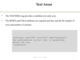 Text Areas
• The TEXTAREA tag provides a multiline text entry area
• The ROWS and COLS attributes are required and they specify the number of
rows and number of columns
12
The State University Of Zanzibar
<textarea rows="30" cols="50" name="bigtext">
The preformatted initial text is sandwiched
Within the tag.
</textarea>
 
