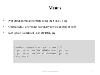 Menus
• Drop-down menus are created using the SELECT tag
• Attribute SIZE determines how many rows to display at once
• Each option is enclosed in an OPTION tag
13
The State University Of Zanzibar
<select name="country" size="5">
<option value="AB">Abkhazia</option>
<option value="ZB">Zimbabwe</option>
</select>
 