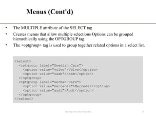 Menus (Cont'd)
• The MULTIPLE attribute of the SELECT tag
• Creates menus that allow multiple selections Options can be grouped
hierarchically using the OPTGROUP tag
• The <optgroup> tag is used to group together related options in a select list.
The State University Of Zanzibar 14
<select>
<optgroup label="Swedish Cars">
<option value="volvo">Volvo</option>
<option value="saab">Saab</option>
</optgroup>
<optgroup label="German Cars">
<option value="mercedes">Mercedes</option>
<option value="audi">Audi</option>
</optgroup>
</select>
 