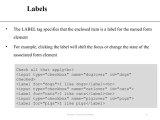 Labels
• The LABEL tag specifies that the enclosed item is a label for the named form
element
• For example, clicking the label will shift the focus or change the state of the
associated form element
The State University Of Zanzibar 15
Check all that apply<br>
<input type="checkbox" name="doglover" id="dogs"
checked>
<label for="dogs">I like dogs</label><br>
<input type="checkbox" name="catlover" id="cats">
<label for="cats">I like cats</label><br>
<input type="checkbox" name="piglover" id="pigs">
<label for="pigs">I like pigs</label>
 