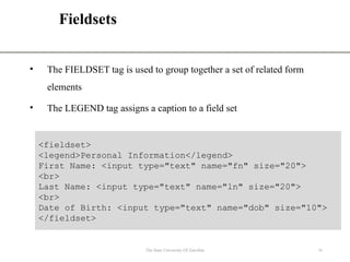 Fieldsets
• The FIELDSET tag is used to group together a set of related form
elements
• The LEGEND tag assigns a caption to a field set
The State University Of Zanzibar 16
<fieldset>
<legend>Personal Information</legend>
First Name: <input type="text" name="fn" size="20">
<br>
Last Name: <input type="text" name="ln" size="20">
<br>
Date of Birth: <input type="text" name="dob" size="10">
</fieldset>
 
