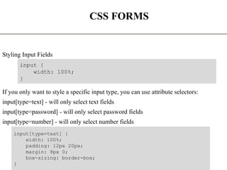 CSS FORMS
Styling Input Fields
If you only want to style a specific input type, you can use attribute selectors:
input[type=text] - will only select text fields
input[type=password] - will only select password fields
input[type=number] - will only select number fields
The State University Of Zanzibar 18
input {
width: 100%;
}
input[type=text] {
width: 100%;
padding: 12px 20px;
margin: 8px 0;
box-sizing: border-box;
}
 