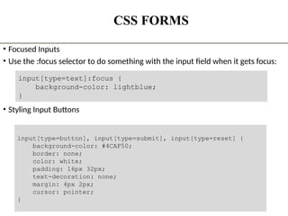 CSS FORMS
• Focused Inputs
• Use the :focus selector to do something with the input field when it gets focus:
• Styling Input Buttons
The State University Of Zanzibar 19
input[type=text]:focus {
background-color: lightblue;
}
input[type=button], input[type=submit], input[type=reset] {
background-color: #4CAF50;
border: none;
color: white;
padding: 16px 32px;
text-decoration: none;
margin: 4px 2px;
cursor: pointer;
}
 