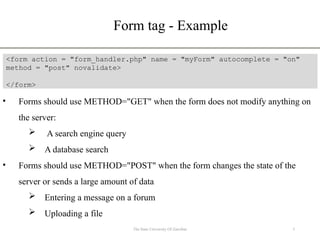 Form tag - Example
5
The State University Of Zanzibar
<form action = "form_handler.php" name = "myForm" autocomplete = "on"
method = "post" novalidate>
</form>
• Forms should use METHOD="GET" when the form does not modify anything on
the server:
 A search engine query
 A database search
• Forms should use METHOD="POST" when the form changes the state of the
server or sends a large amount of data
 Entering a message on a forum
 Uploading a file
 