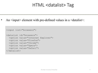 HTML <datalist> Tag
• An <input> element with pre-defined values in a <datalist>:
9
The State University Of Zanzibar
<input list="browsers">
<datalist id="browsers">
<option value="Internet Explorer">
<option value="Firefox">
<option value="Chrome">
<option value="Opera">
<option value="Safari">
</datalist>
 