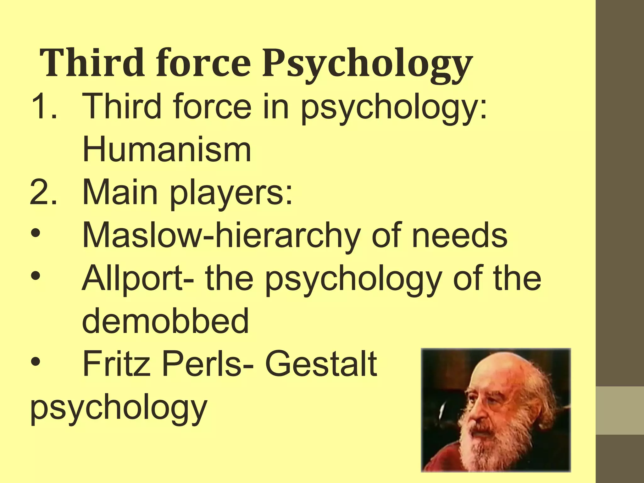 Third force Psychology 
1. Third force in psychology: 
Humanism 
2. Main players: 
• Maslow-hierarchy of needs 
• Allport- the psychology of the 
demobbed 
• Fritz Perls- Gestalt 
psychology 
 