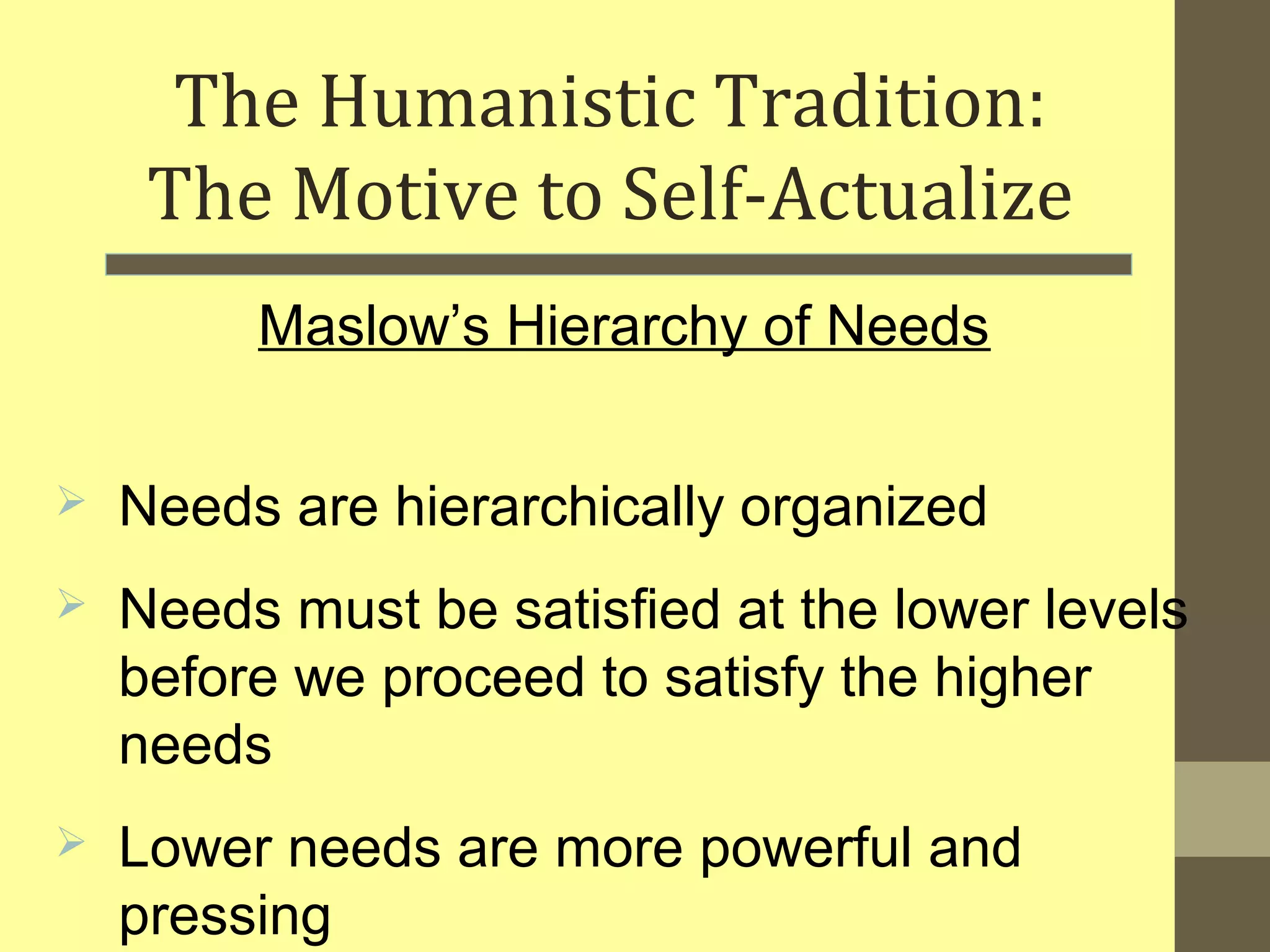 The Humanistic Tradition: 
The Motive to Self-Actualize 
Maslow’s Hierarchy of Needs 
 Needs are hierarchically organized 
 Needs must be satisfied at the lower levels 
before we proceed to satisfy the higher 
needs 
 Lower needs are more powerful and 
pressing 
 