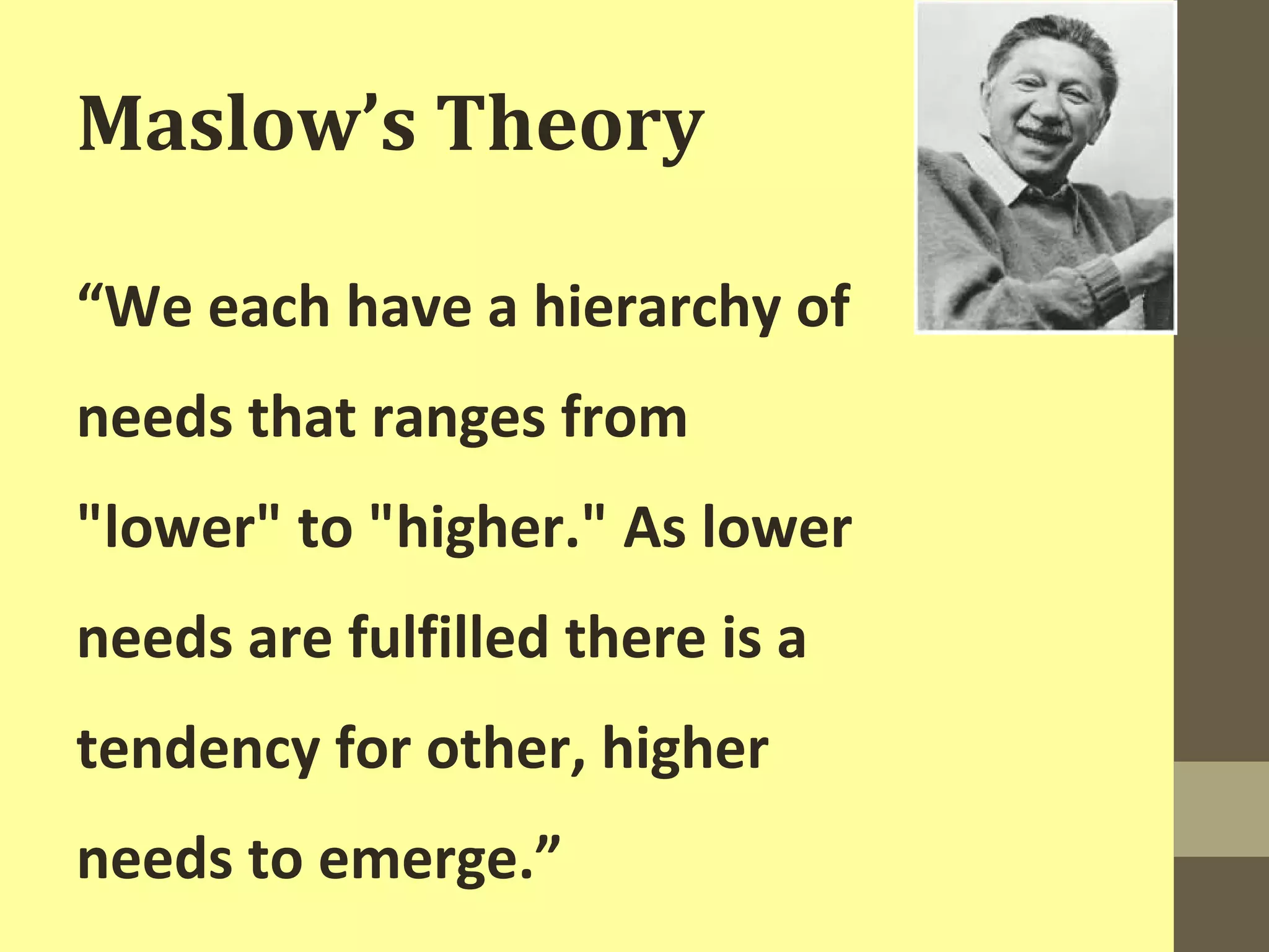 Maslow’s Theory 
“We each have a hierarchy of 
needs that ranges from 
"lower" to "higher." As lower 
needs are fulfilled there is a 
tendency for other, higher 
needs to emerge.” 
 
