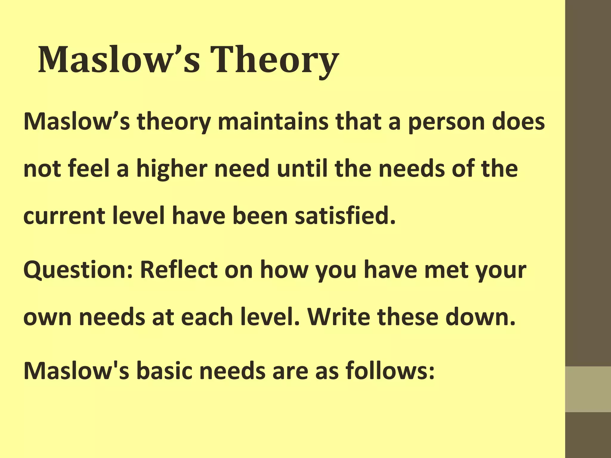 Maslow’s Theory 
Maslow’s theory maintains that a person does 
not feel a higher need until the needs of the 
current level have been satisfied. 
Question: Reflect on how you have met your 
own needs at each level. Write these down. 
Maslow's basic needs are as follows: 
 