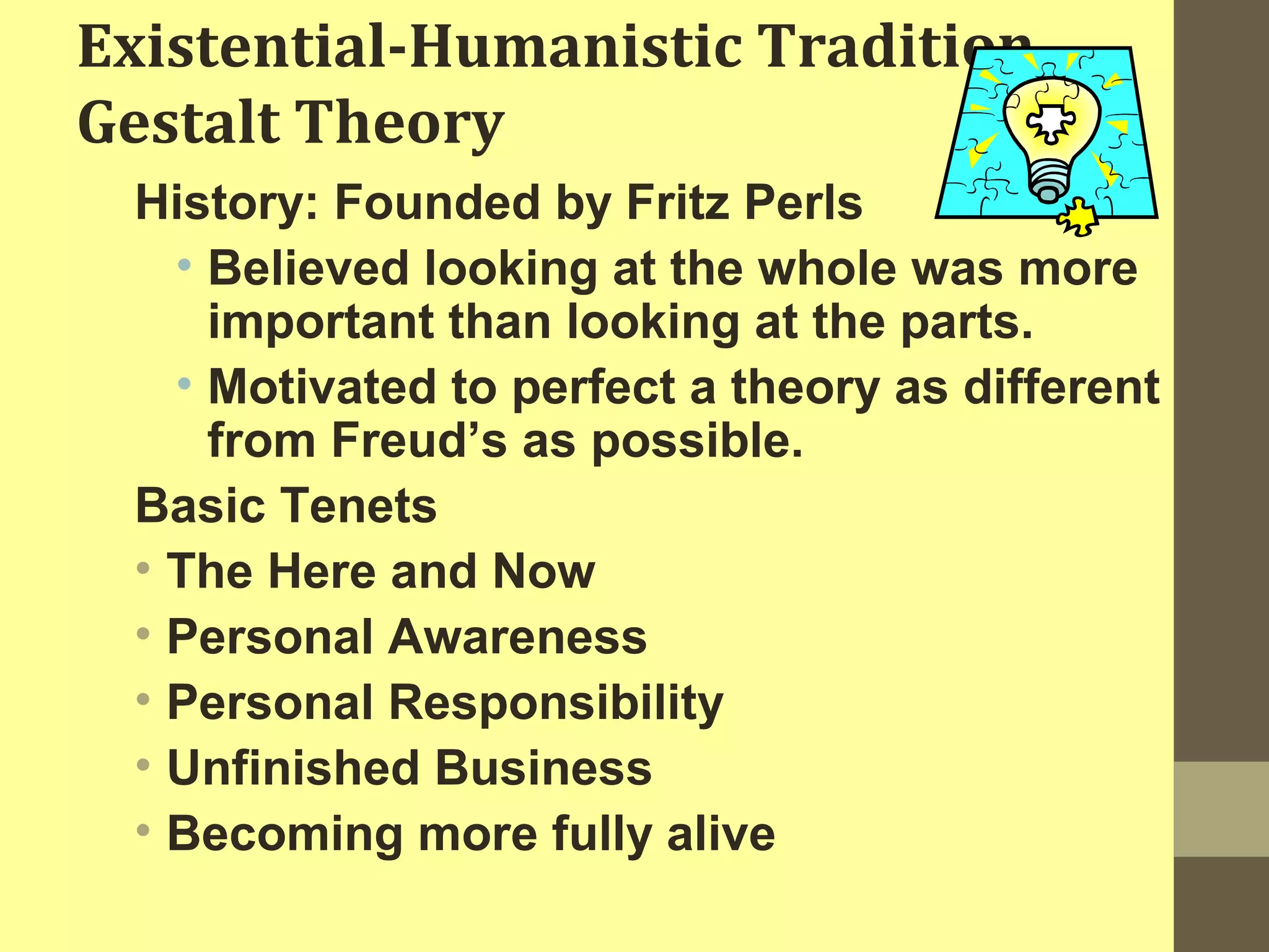 Existential-Humanistic Tradition 
Gestalt Theory 
History: Founded by Fritz Perls 
• Believed looking at the whole was more 
important than looking at the parts. 
• Motivated to perfect a theory as different 
from Freud’s as possible. 
Basic Tenets 
• The Here and Now 
• Personal Awareness 
• Personal Responsibility 
• Unfinished Business 
• Becoming more fully alive 
 