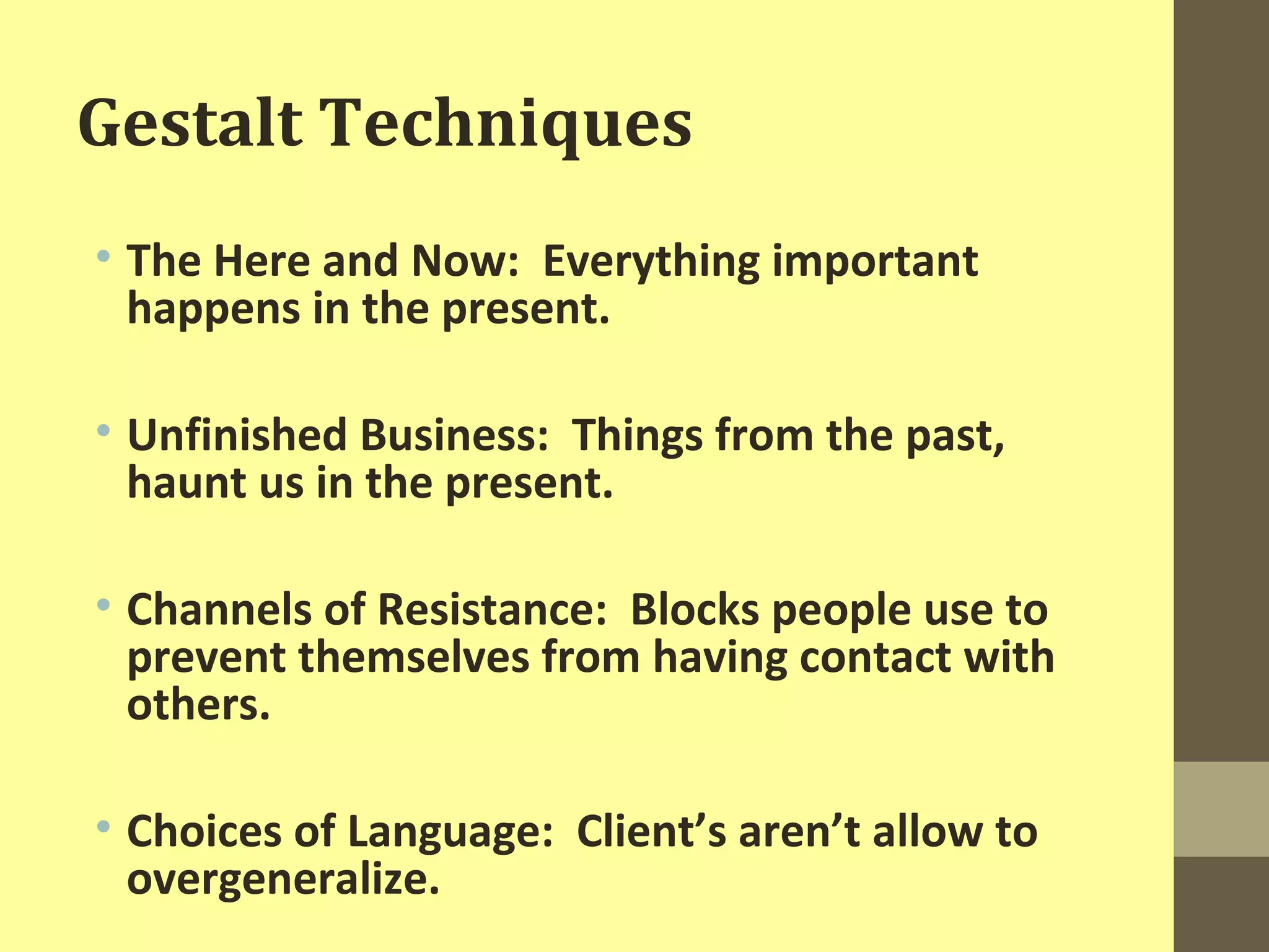 Gestalt Techniques 
• The Here and Now: Everything important 
happens in the present. 
• Unfinished Business: Things from the past, 
haunt us in the present. 
• Channels of Resistance: Blocks people use to 
prevent themselves from having contact with 
others. 
• Choices of Language: Client’s aren’t allow to 
overgeneralize. 
 