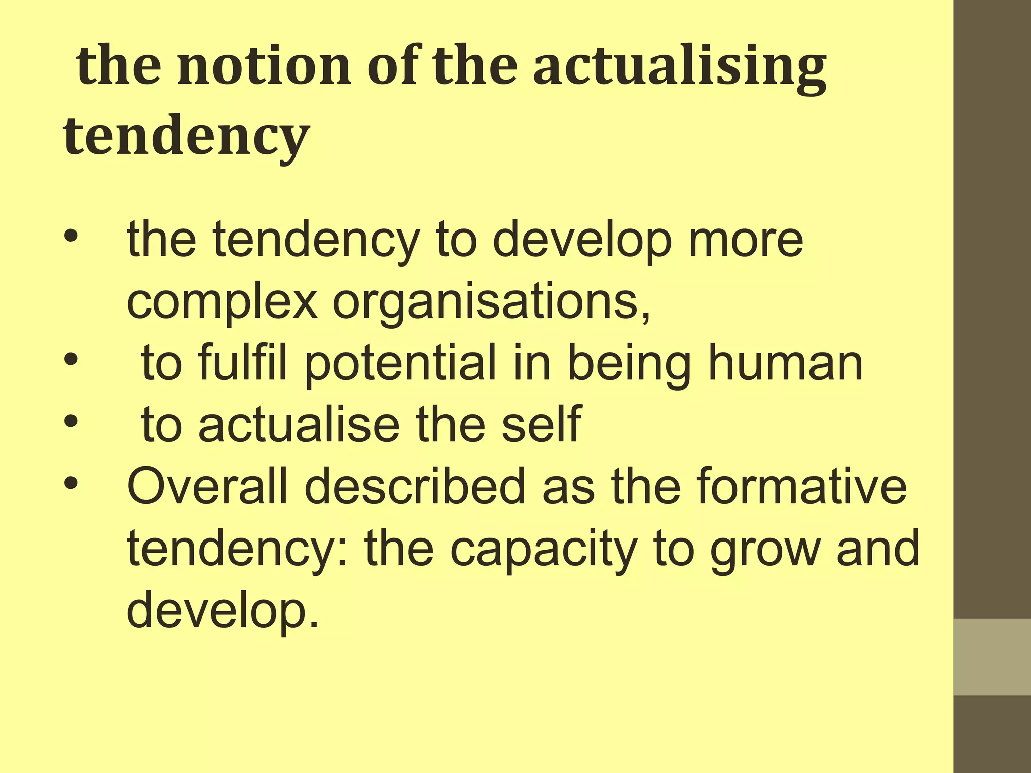 the notion of the actualising 
tendency 
• the tendency to develop more 
complex organisations, 
• to fulfil potential in being human 
• to actualise the self 
• Overall described as the formative 
tendency: the capacity to grow and 
develop. 
 