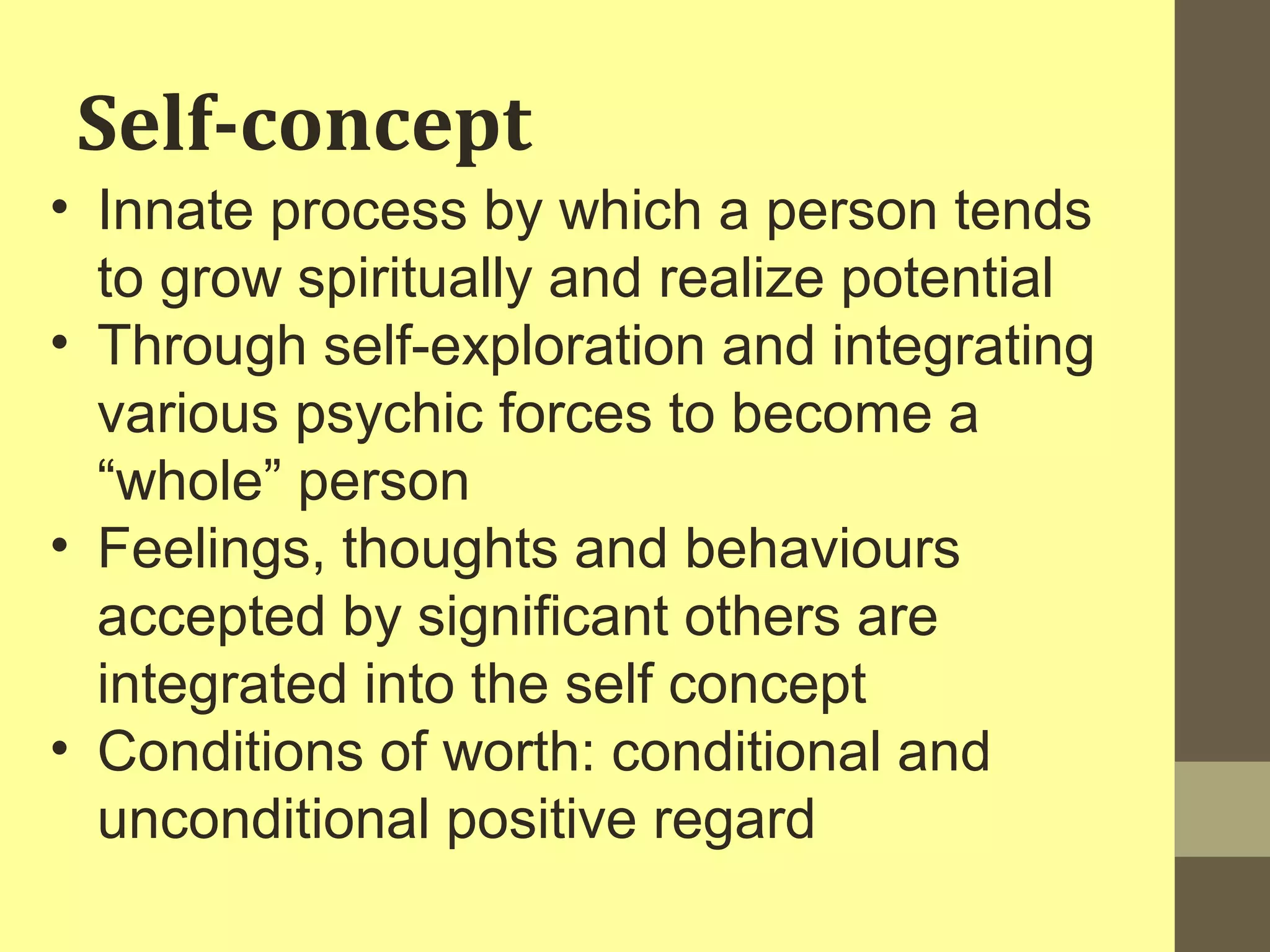 Self-concept 
• Innate process by which a person tends 
to grow spiritually and realize potential 
• Through self-exploration and integrating 
various psychic forces to become a 
“whole” person 
• Feelings, thoughts and behaviours 
accepted by significant others are 
integrated into the self concept 
• Conditions of worth: conditional and 
unconditional positive regard 
 