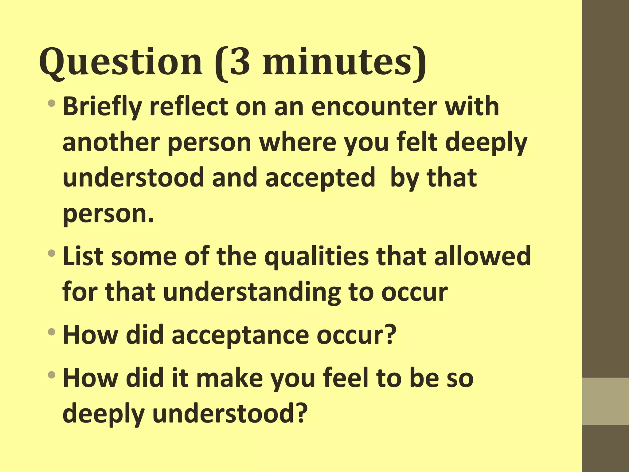 Question (3 minutes) 
• Briefly reflect on an encounter with 
another person where you felt deeply 
understood and accepted by that 
person. 
• List some of the qualities that allowed 
for that understanding to occur 
• How did acceptance occur? 
• How did it make you feel to be so 
deeply understood? 
 