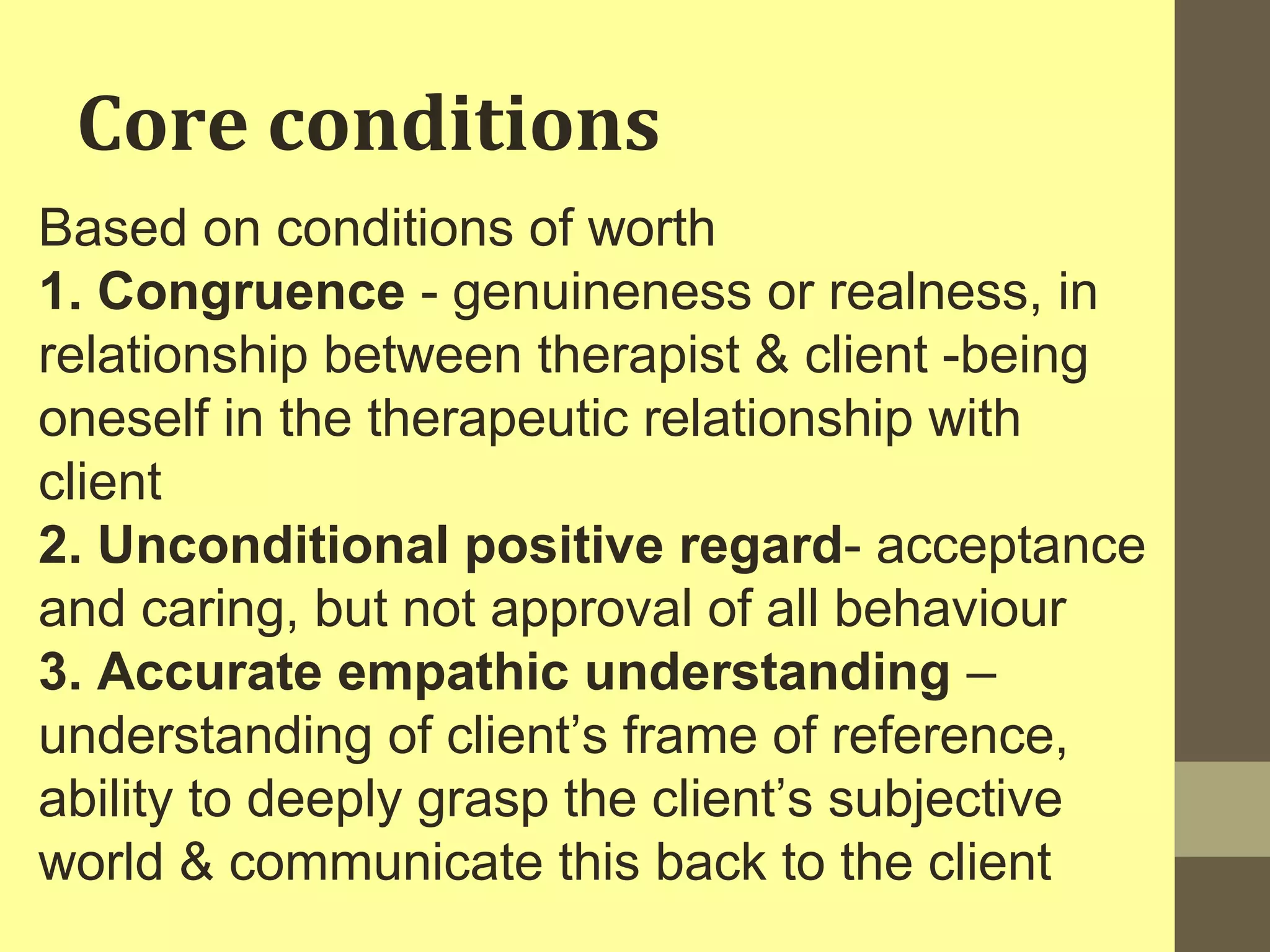 Core conditions 
Based on conditions of worth 
1. Congruence - genuineness or realness, in 
relationship between therapist & client -being 
oneself in the therapeutic relationship with 
client 
2. Unconditional positive regard- acceptance 
and caring, but not approval of all behaviour 
3. Accurate empathic understanding – 
understanding of client’s frame of reference, 
ability to deeply grasp the client’s subjective 
world & communicate this back to the client 
 
