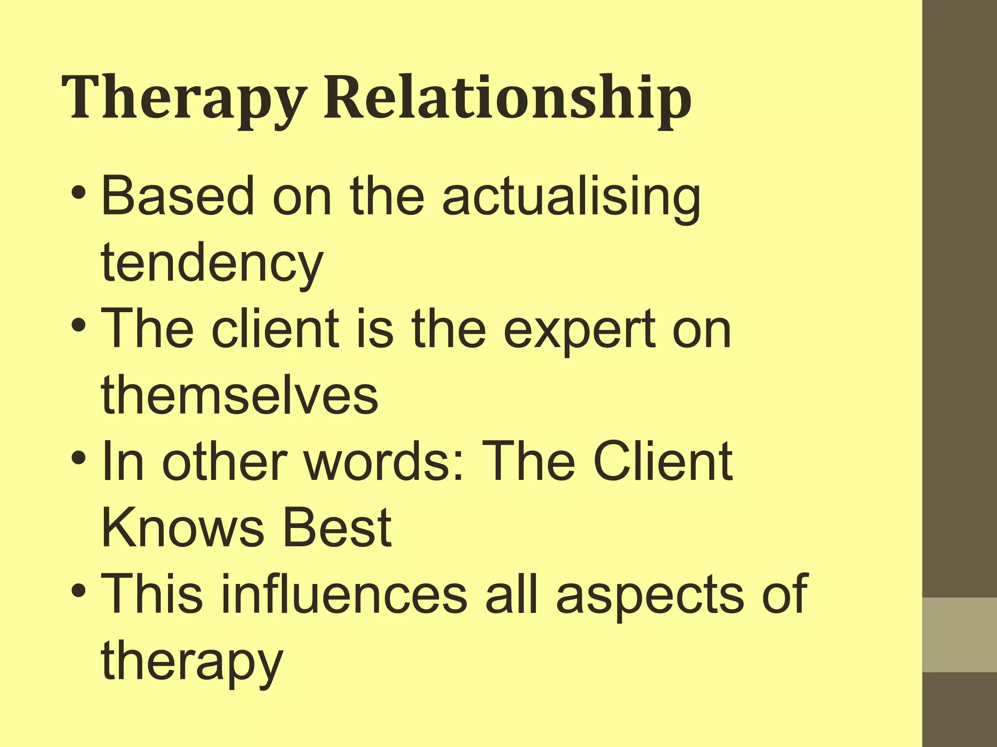 Therapy Relationship 
• Based on the actualising 
tendency 
• The client is the expert on 
themselves 
• In other words: The Client 
Knows Best 
• This influences all aspects of 
therapy 
 
