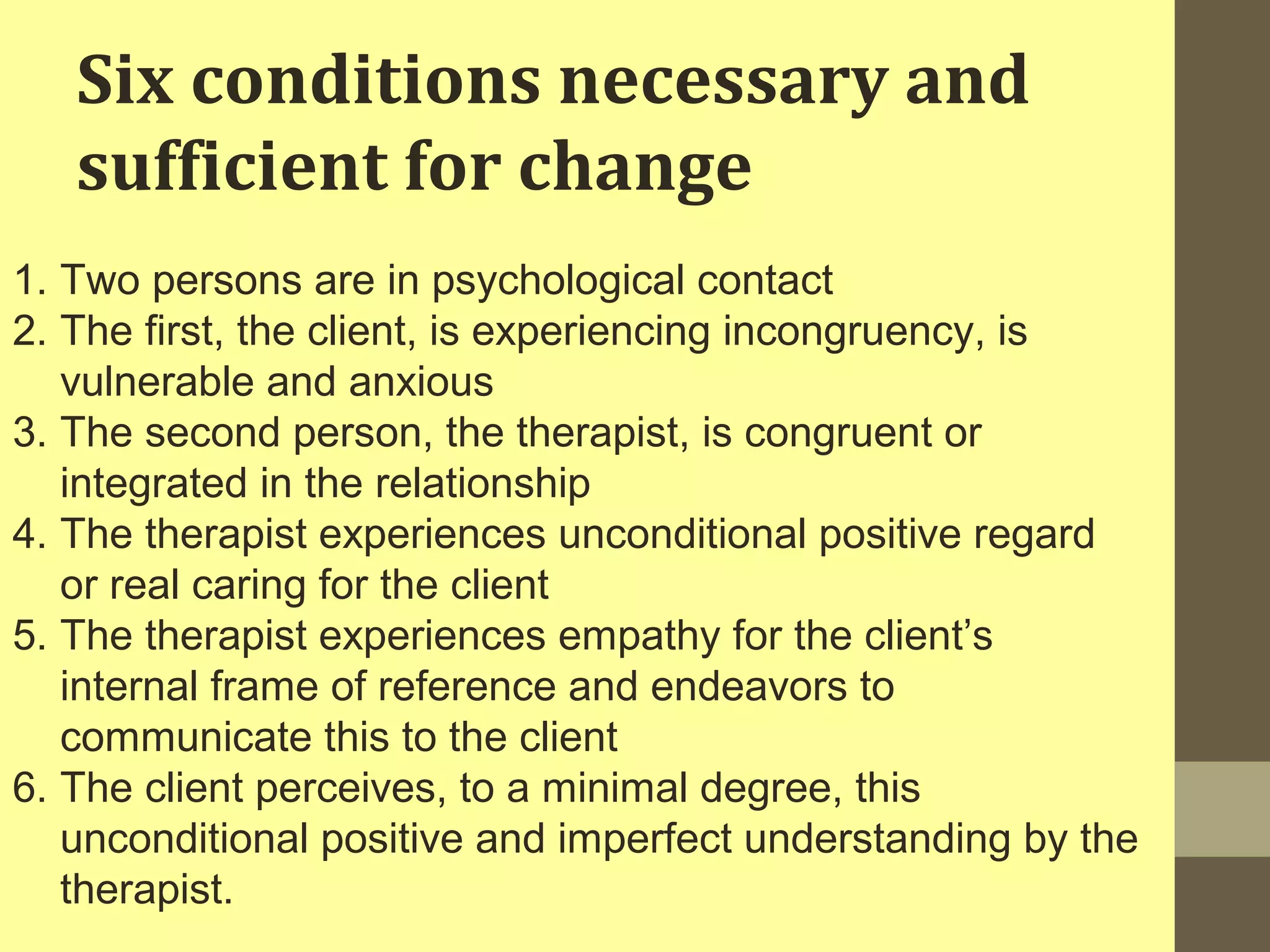 Six conditions necessary and 
sufficient for change 
1. Two persons are in psychological contact 
2. The first, the client, is experiencing incongruency, is 
vulnerable and anxious 
3. The second person, the therapist, is congruent or 
integrated in the relationship 
4. The therapist experiences unconditional positive regard 
or real caring for the client 
5. The therapist experiences empathy for the client’s 
internal frame of reference and endeavors to 
communicate this to the client 
6. The client perceives, to a minimal degree, this 
unconditional positive and imperfect understanding by the 
therapist. 
 